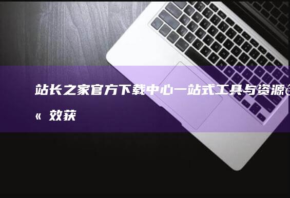 站长之家官方下载中心：一站式工具与资源高效获取